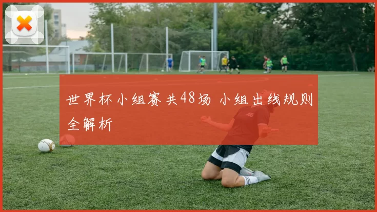 世界杯小组赛共48场 小组出线规则全解析