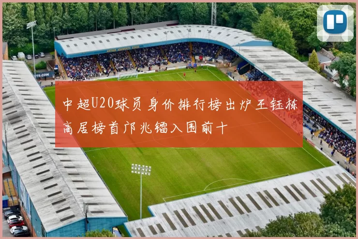 中超U20球员身价排行榜出炉王钰栋高居榜首邝兆镭入围前十