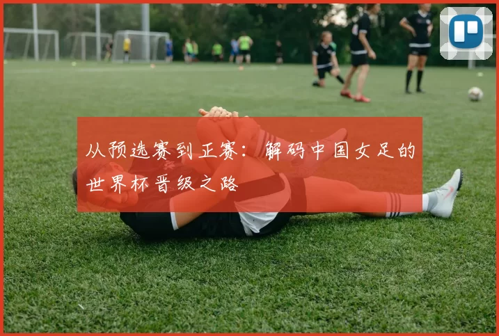 从预选赛到正赛：解码中国女足的世界杯晋级之路