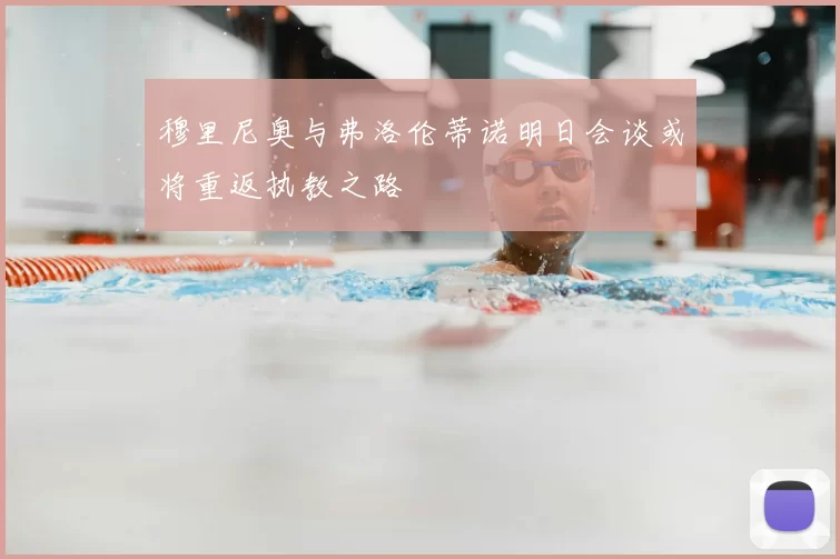 穆里尼奥与弗洛伦蒂诺明日会谈或将重返执教之路