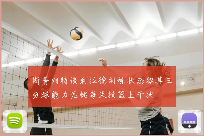 斯普利特谈利拉德训练状态称其三分球能力无忧每天投篮上千次