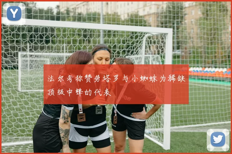法尔考称赞劳塔罗与小蜘蛛为稀缺顶级中锋的代表
