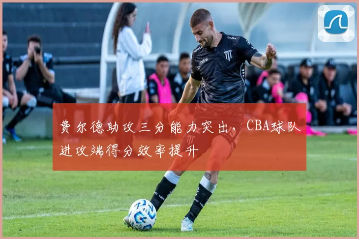 费尔德助攻三分能力突出,CBA球队进攻端得分效率提升