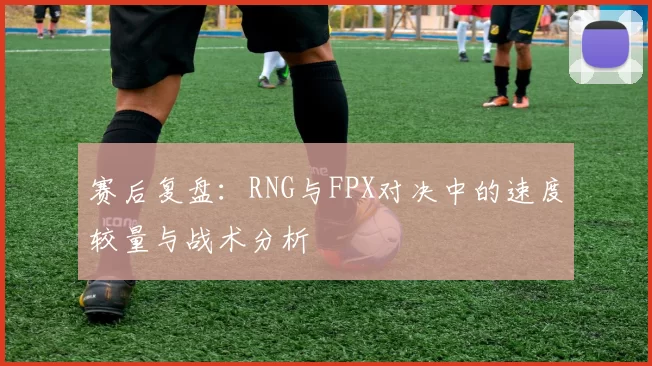 赛后复盘:RNG与FPX对决中的速度较量与战术分析