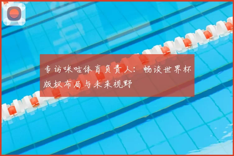 专访咪咕体育负责人:畅谈世界杯版权布局与未来视野