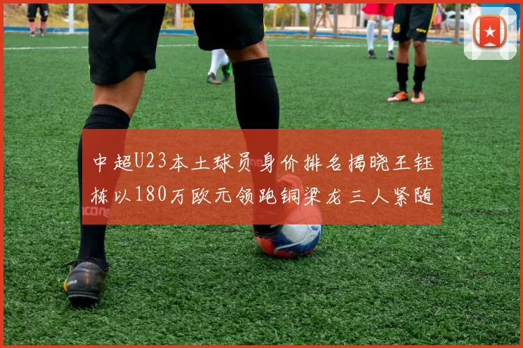 中超U23本土球员身价排名揭晓王钰栋以180万欧元领跑铜梁龙三人紧随其后