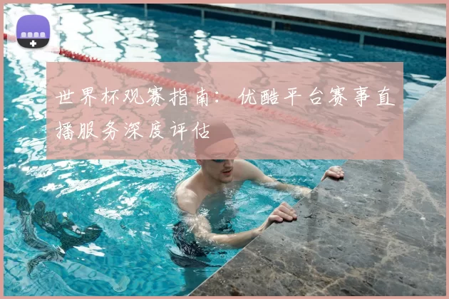 世界杯观赛指南：优酷平台赛事直播服务深度评估