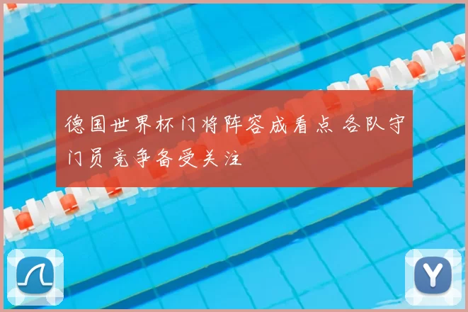 德国世界杯门将阵容成看点 各队守门员竞争备受关注