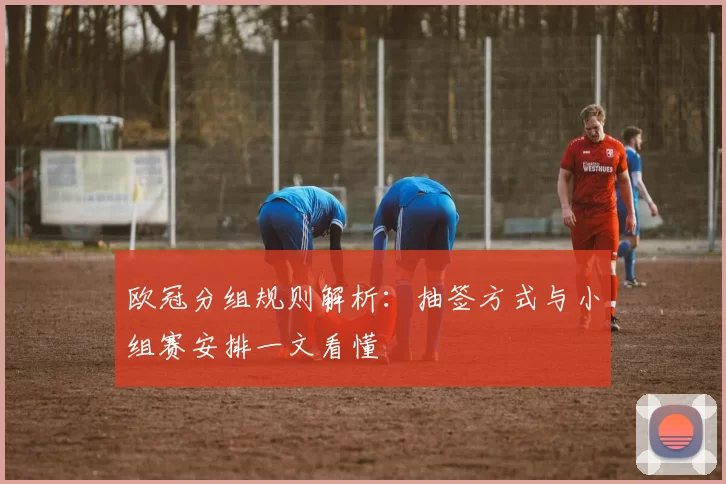 欧冠分组规则解析:抽签方式与小组赛安排一文看懂