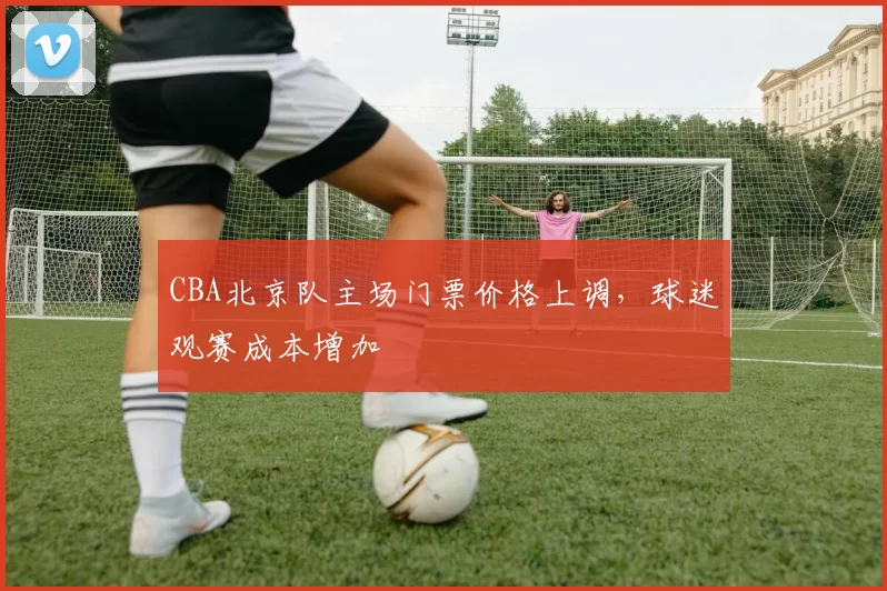CBA北京队主场门票价格上调,球迷观赛成本增加