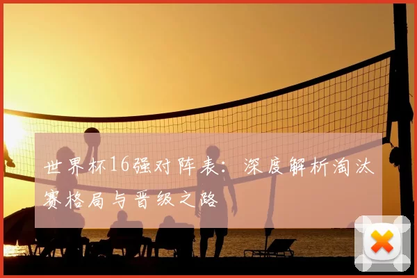 世界杯16强对阵表:深度解析淘汰赛格局与晋级之路