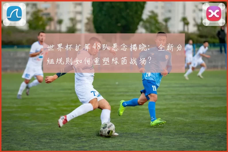 世界杯扩军48队悬念揭晓:全新分组规则如何重塑绿茵战场?