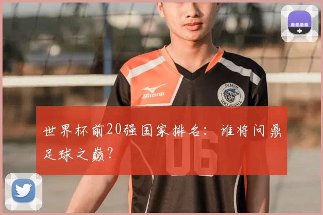 世界杯前20强国家排名：谁将问鼎足球之巅？