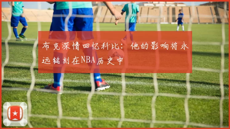 布克深情回忆科比：他的影响将永远铭刻在NBA历史中
