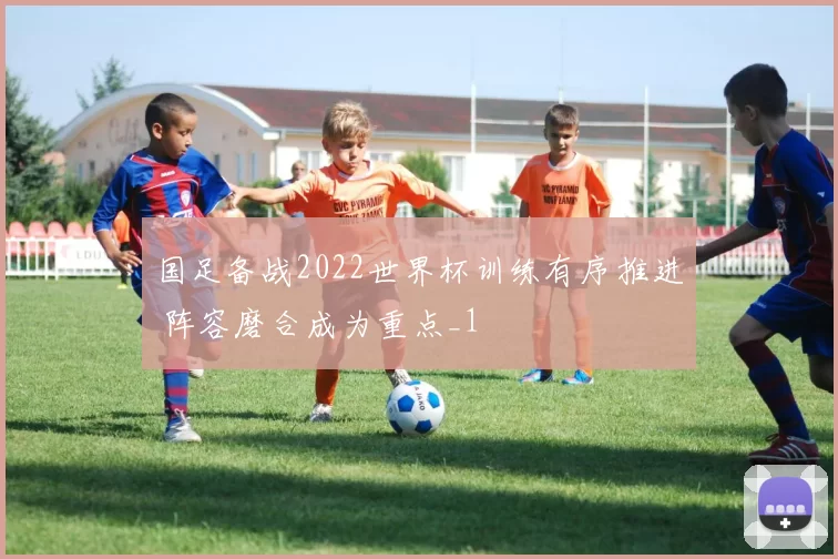 国足备战2022世界杯训练有序推进 阵容磨合成为重点_1
