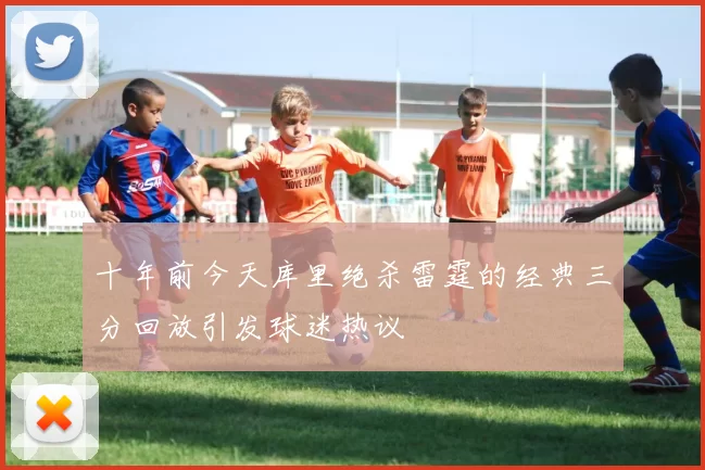 十年前今天库里绝杀雷霆的经典三分回放引发球迷热议