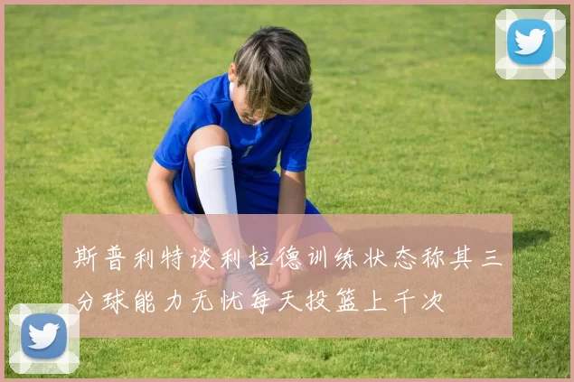 斯普利特谈利拉德训练状态称其三分球能力无忧每天投篮上千次