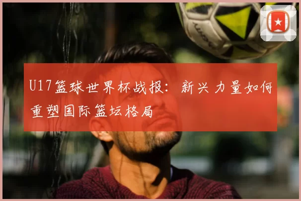 U17篮球世界杯战报:新兴力量如何重塑国际篮坛格局