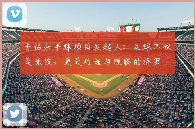 专访和平球项目发起人:足球不仅是竞技,更是对话与理解的桥梁