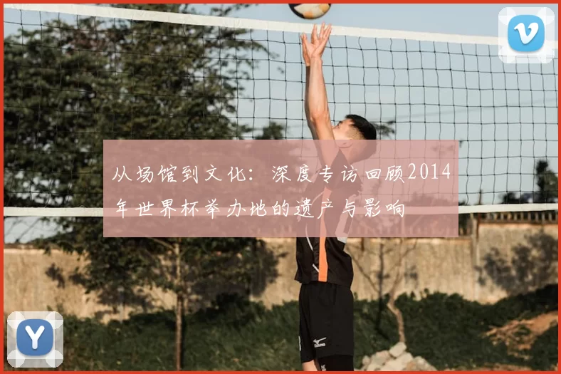 从场馆到文化:深度专访回顾2014年世界杯举办地的遗产与影响